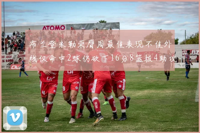 布兰登米勒荣膺周最佳表现不佳外线仅命中2球仍砍下16分8篮板4助攻