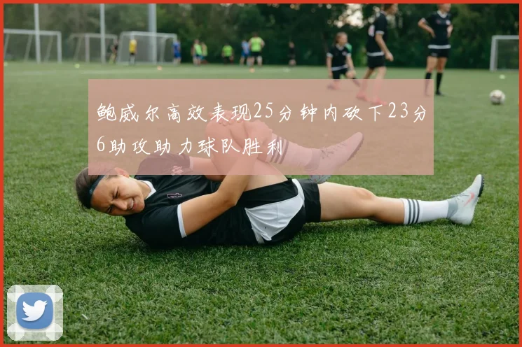 鲍威尔高效表现25分钟内砍下23分6助攻助力球队胜利