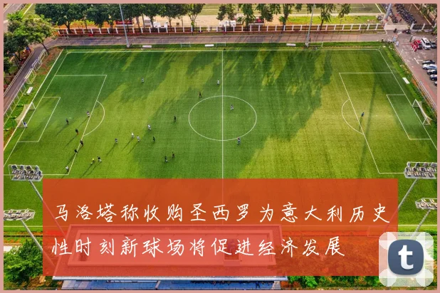 马洛塔称收购圣西罗为意大利历史性时刻新球场将促进经济发展