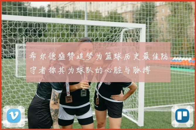 希尔德盛赞追梦为篮球历史最佳防守者称其为球队的心脏与脉搏