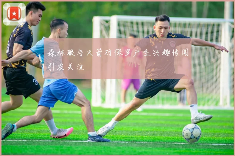 森林狼与火箭对保罗产生兴趣传闻引发关注