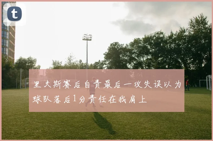 里夫斯赛后自责最后一攻失误以为球队落后1分责任在我肩上