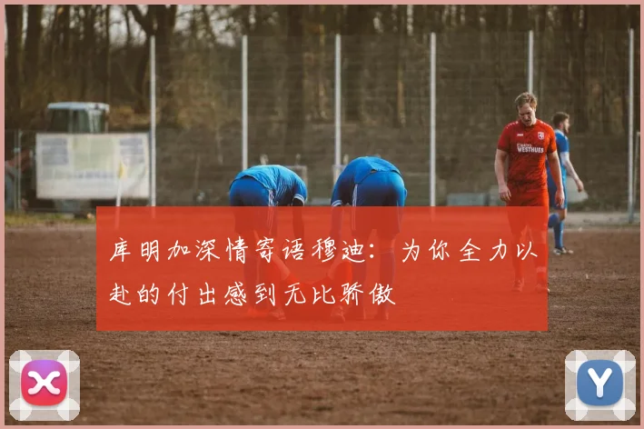 库明加深情寄语穆迪：为你全力以赴的付出感到无比骄傲