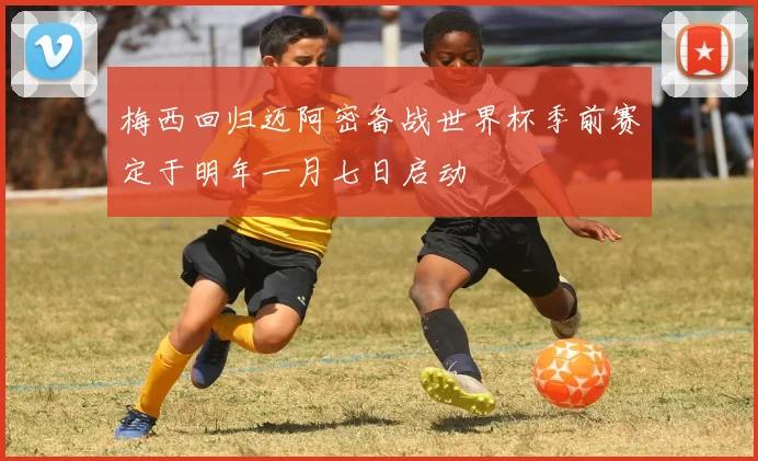 梅西回归迈阿密备战世界杯季前赛定于明年一月七日启动