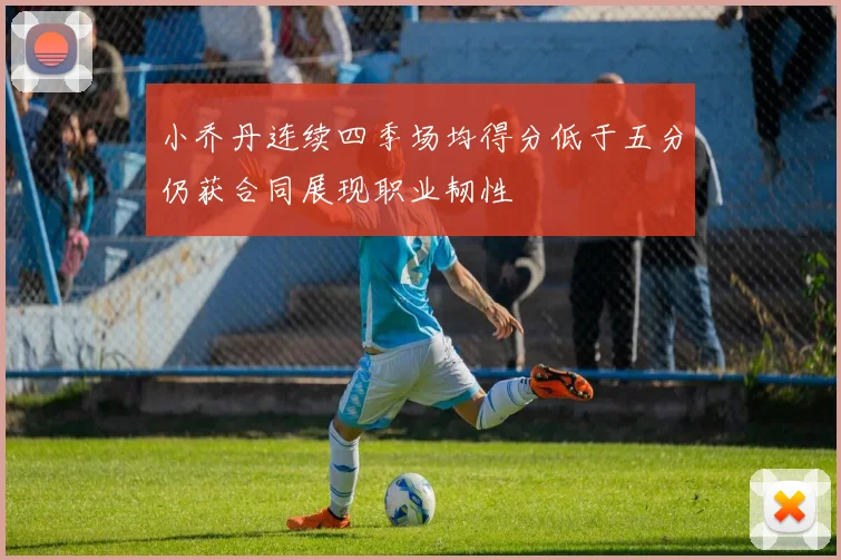 小乔丹连续四季场均得分低于五分仍获合同展现职业韧性