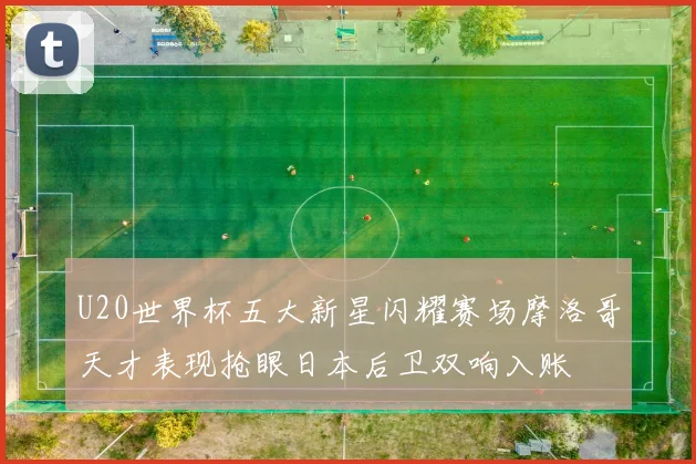 U20世界杯五大新星闪耀赛场摩洛哥天才表现抢眼日本后卫双响入账