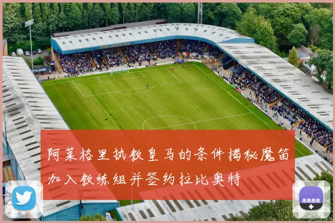 阿莱格里执教皇马的条件揭秘魔笛加入教练组并签约拉比奥特