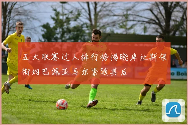 五大联赛过人排行榜揭晓库杜斯领衔姆巴佩亚马尔紧随其后