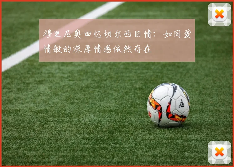 穆里尼奥回忆切尔西旧情：如同爱情般的深厚情感依然存在