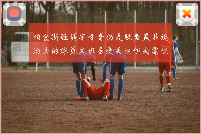 帕金斯强调字母哥仍是联盟最具统治力的球员文班虽受关注但尚需证明自己