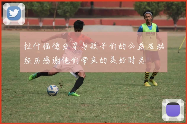 拉什福德分享与孩子们的公益活动经历感谢他们带来的美好时光