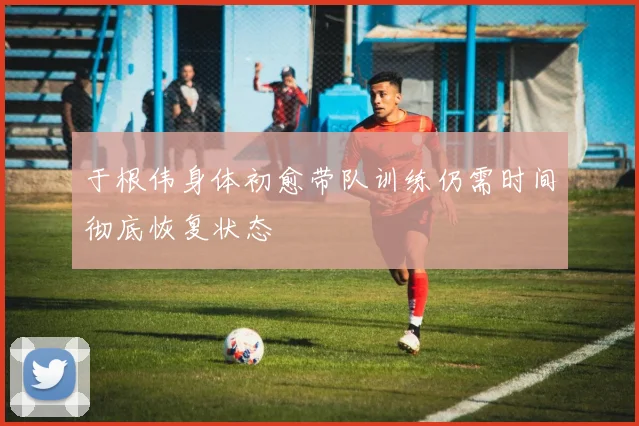 于根伟身体初愈带队训练仍需时间彻底恢复状态