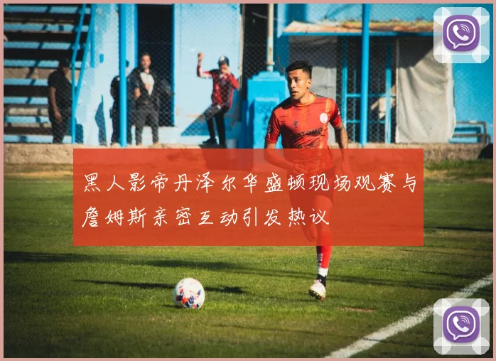 黑人影帝丹泽尔华盛顿现场观赛与詹姆斯亲密互动引发热议