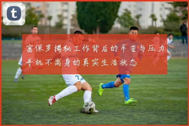富保罗揭秘工作背后的辛苦与压力手机不离身的真实生活状态