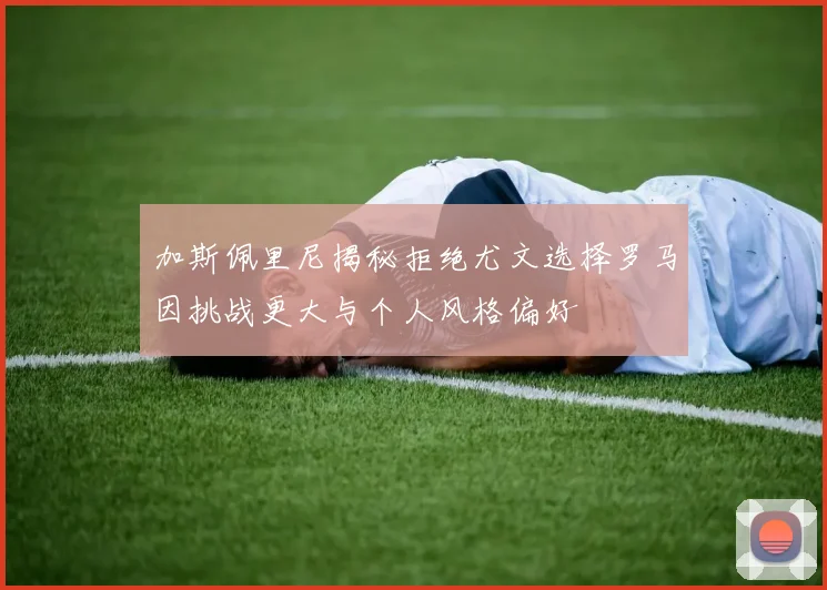 加斯佩里尼揭秘拒绝尤文选择罗马因挑战更大与个人风格偏好