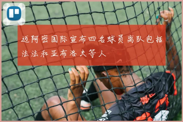 迈阿密国际宣布四名球员离队包括法法和亚布洛夫等人