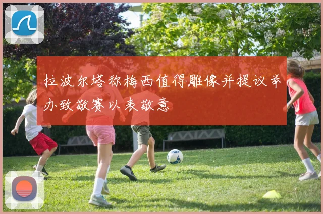 拉波尔塔称梅西值得雕像并提议举办致敬赛以表敬意
