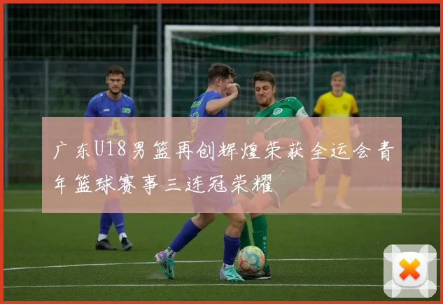 广东U18男篮再创辉煌荣获全运会青年篮球赛事三连冠荣耀