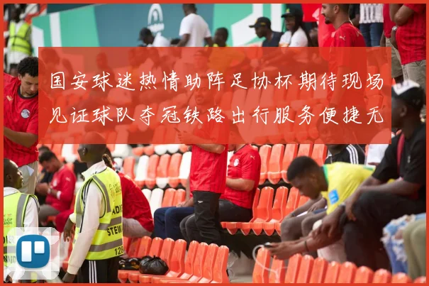 国安球迷热情助阵足协杯期待现场见证球队夺冠铁路出行服务便捷无忧