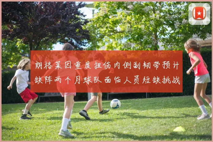 朗格莱因重度扭伤内侧副韧带预计缺阵两个月球队面临人员短缺挑战