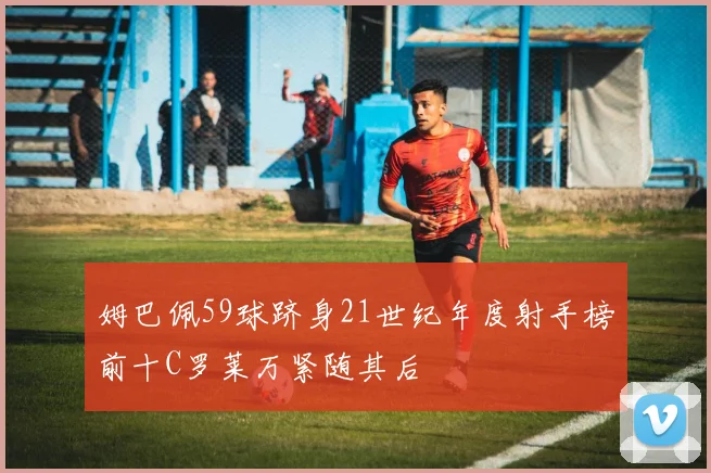 姆巴佩59球跻身21世纪年度射手榜前十C罗莱万紧随其后