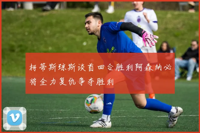 柯蒂斯琼斯谈首回合胜利阿森纳必将全力复仇争夺胜利